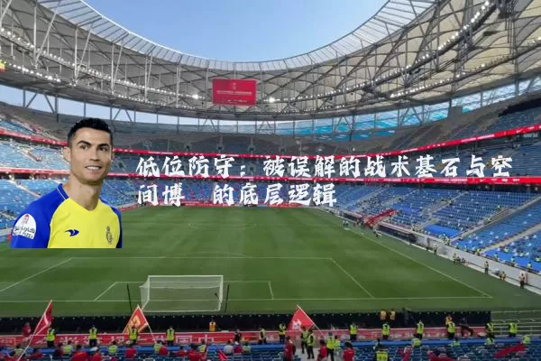 低位防守:被误解的战术基石与空间博弈的底层逻辑